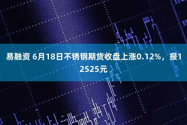 易融资 6月18日不锈钢期货收盘上涨0.12%，报12525元