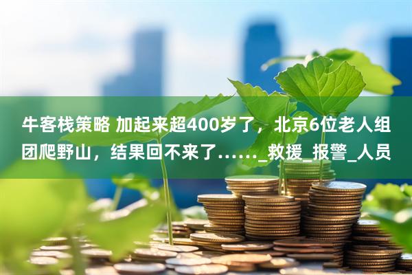 牛客栈策略 加起来超400岁了，北京6位老人组团爬野山，结果回不来了……_救援_报警_人员