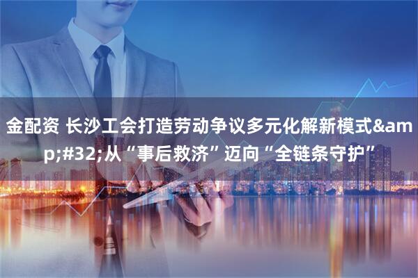 金配资 长沙工会打造劳动争议多元化解新模式 从“事后救济”迈向“全链条守护”