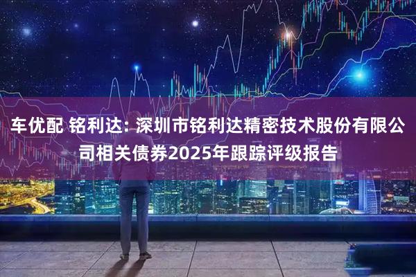 车优配 铭利达: 深圳市铭利达精密技术股份有限公司相关债券2025年跟踪评级报告