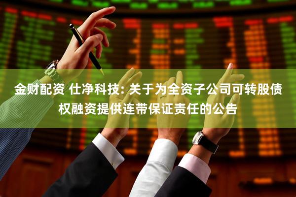 金财配资 仕净科技: 关于为全资子公司可转股债权融资提供连带保证责任的公告