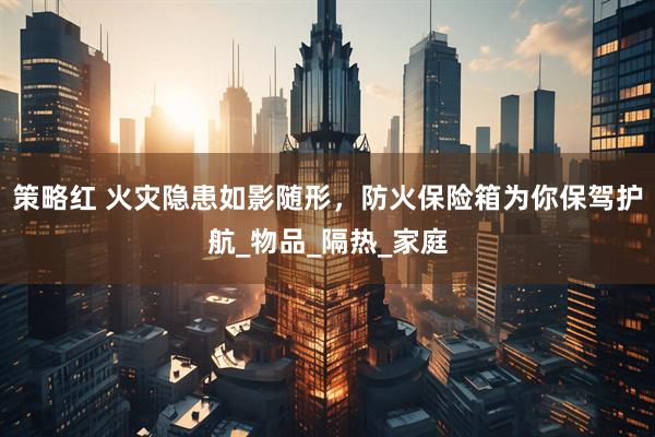 策略红 火灾隐患如影随形，防火保险箱为你保驾护航_物品_隔热_家庭