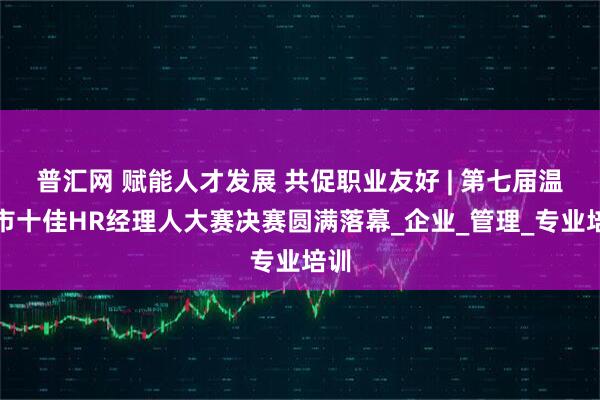 普汇网 赋能人才发展 共促职业友好 | 第七届温州市十佳HR经理人大赛决赛圆满落幕_企业_管理_专业培训