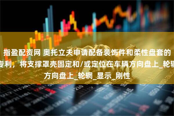 指盈配资网 奥托立夫申请配备装饰件和柔性盘套的车辆方向盘专利，将支撑罩壳固定和/或定位在车辆方向盘上_轮辋_显示_刚性