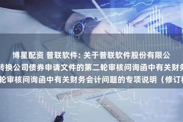 博星配资 普联软件: 关于普联软件股份有限公司向不特定对象发行可转换公司债券申请文件的第二轮审核问询函中有关财务会计问题的专项说明（修订稿）