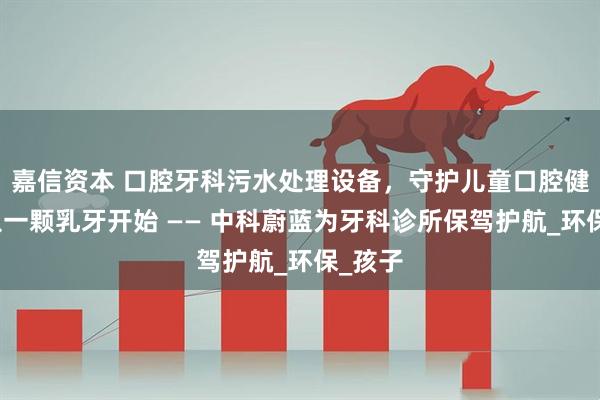 嘉信资本 口腔牙科污水处理设备，守护儿童口腔健康，从一颗乳牙开始 —— 中科蔚蓝为牙科诊所保驾护航_环保_孩子