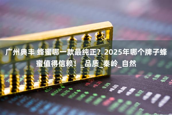 广州典丰 蜂蜜哪一款最纯正？2025年哪个牌子蜂蜜值得信赖！_品质_秦岭_自然