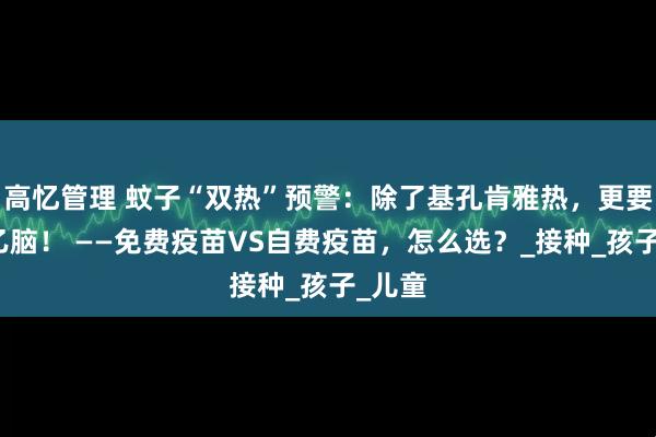 高忆管理 蚊子“双热”预警：除了基孔肯雅热，更要小心乙脑！ ——免费疫苗VS自费疫苗，怎么选？_接种_孩子_儿童