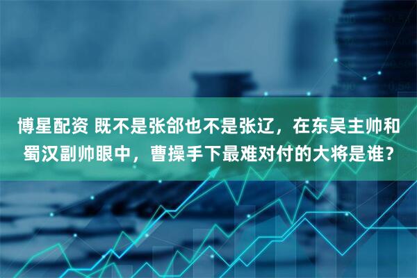 博星配资 既不是张郃也不是张辽，在东吴主帅和蜀汉副帅眼中，曹操手下最难对付的大将是谁？