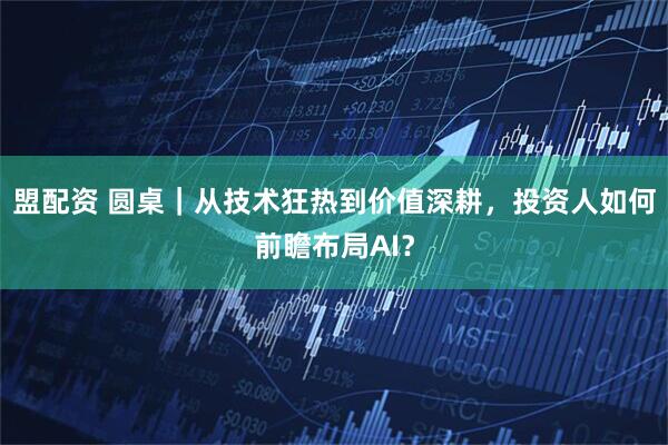 盟配资 圆桌｜从技术狂热到价值深耕，投资人如何前瞻布局AI？