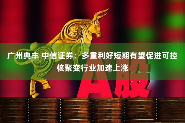 广州典丰 中信证券：多重利好短期有望促进可控核聚变行业加速上涨