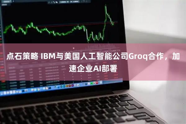 点石策略 IBM与美国人工智能公司Groq合作，加速企业AI部署