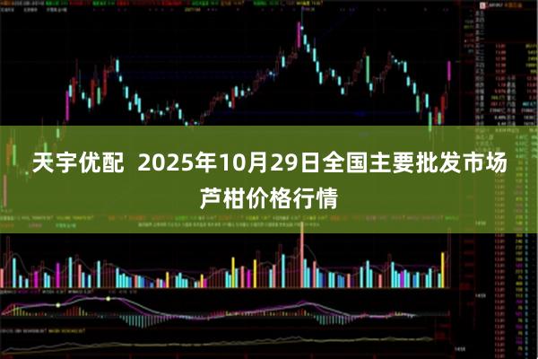 天宇优配  2025年10月29日全国主要批发市场芦柑价格行情