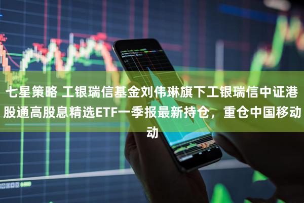 七星策略 工银瑞信基金刘伟琳旗下工银瑞信中证港股通高股息精选ETF一季报最新持仓，重仓中国移动