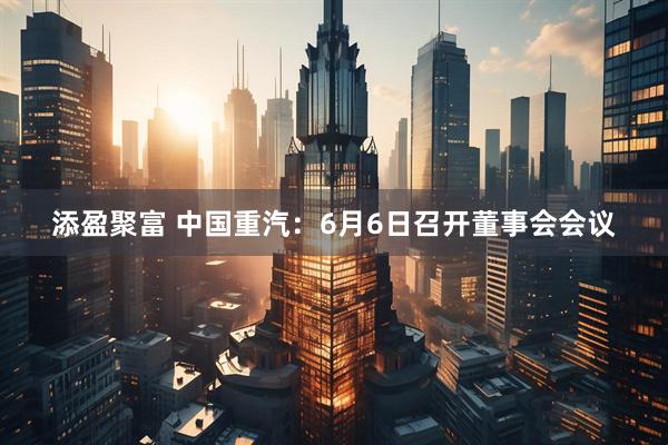 添盈聚富 中国重汽：6月6日召开董事会会议