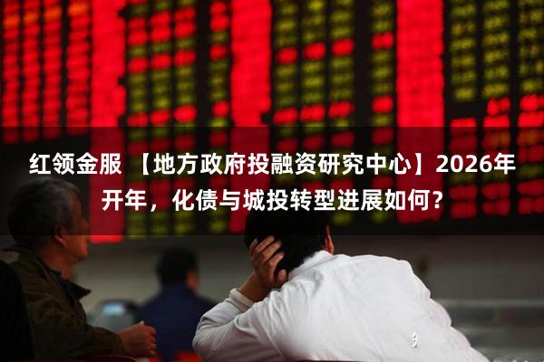 红领金服 【地方政府投融资研究中心】2026年开年，化债与城投转型进展如何？