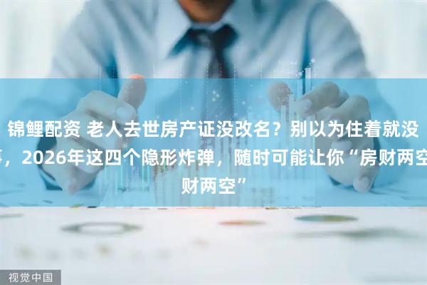 锦鲤配资 老人去世房产证没改名？别以为住着就没事，2026年这四个隐形炸弹，随时可能让你“房财两空”